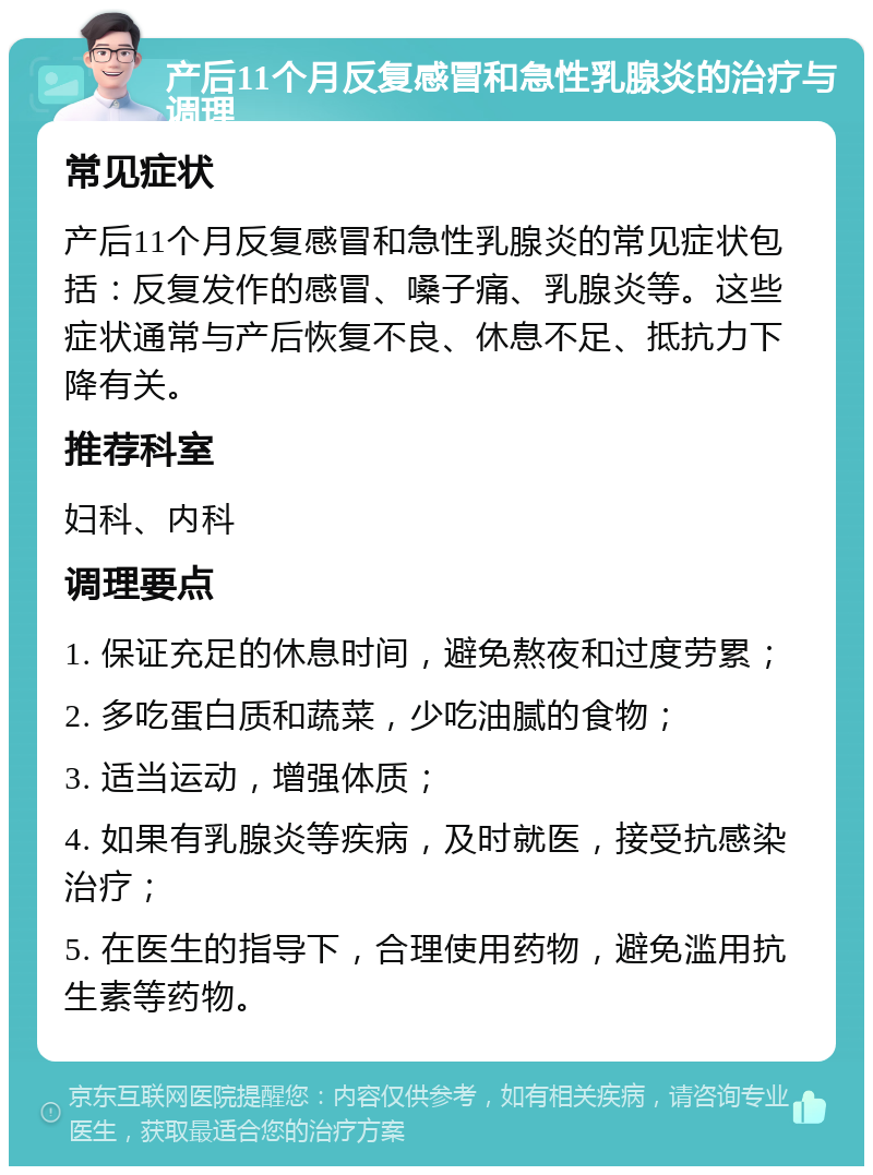 产后11个月反复感冒和急性乳腺炎的治疗与调理 常见症状 产后11个月反复感冒和急性乳腺炎的常见症状包括：反复发作的感冒、嗓子痛、乳腺炎等。这些症状通常与产后恢复不良、休息不足、抵抗力下降有关。 推荐科室 妇科、内科 调理要点 1. 保证充足的休息时间，避免熬夜和过度劳累； 2. 多吃蛋白质和蔬菜，少吃油腻的食物； 3. 适当运动，增强体质； 4. 如果有乳腺炎等疾病，及时就医，接受抗感染治疗； 5. 在医生的指导下，合理使用药物，避免滥用抗生素等药物。