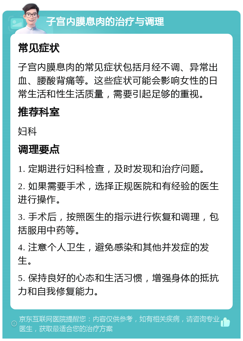 子宫内膜息肉的治疗与调理 常见症状 子宫内膜息肉的常见症状包括月经不调、异常出血、腰酸背痛等。这些症状可能会影响女性的日常生活和性生活质量，需要引起足够的重视。 推荐科室 妇科 调理要点 1. 定期进行妇科检查，及时发现和治疗问题。 2. 如果需要手术，选择正规医院和有经验的医生进行操作。 3. 手术后，按照医生的指示进行恢复和调理，包括服用中药等。 4. 注意个人卫生，避免感染和其他并发症的发生。 5. 保持良好的心态和生活习惯，增强身体的抵抗力和自我修复能力。