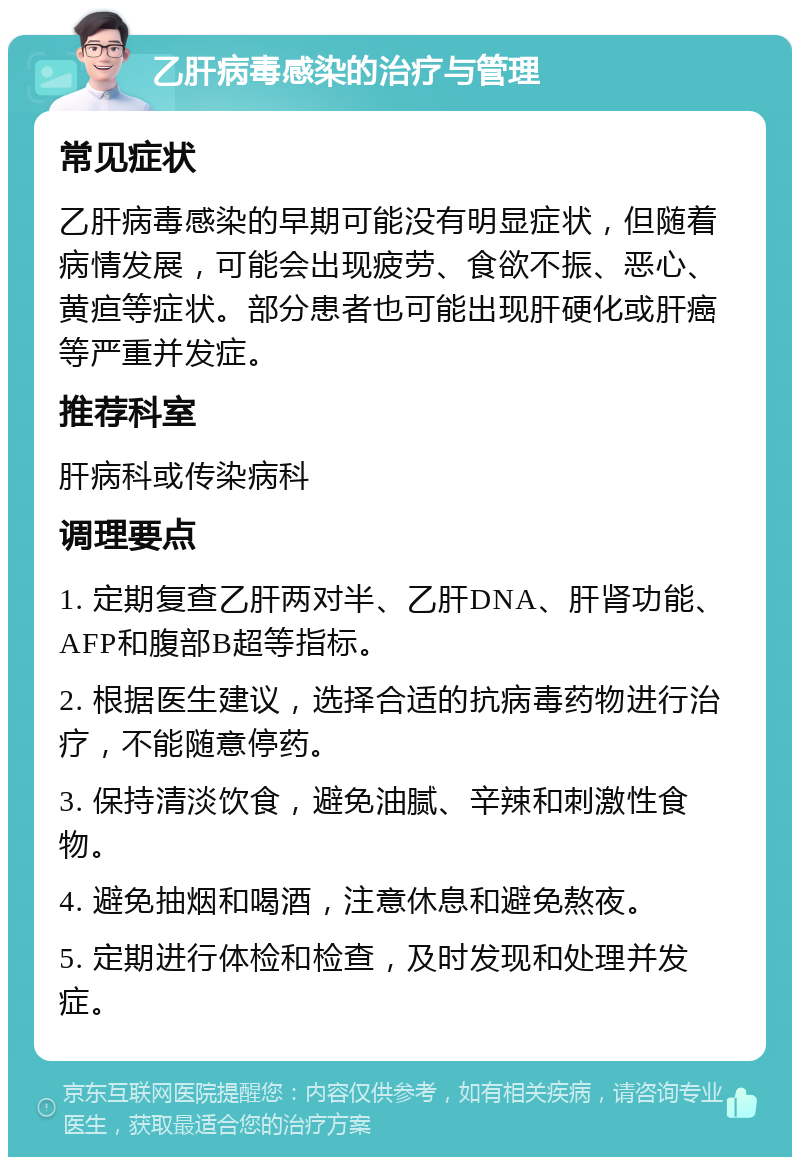 乙肝病毒感染的治疗与管理 常见症状 乙肝病毒感染的早期可能没有明显症状，但随着病情发展，可能会出现疲劳、食欲不振、恶心、黄疸等症状。部分患者也可能出现肝硬化或肝癌等严重并发症。 推荐科室 肝病科或传染病科 调理要点 1. 定期复查乙肝两对半、乙肝DNA、肝肾功能、AFP和腹部B超等指标。 2. 根据医生建议，选择合适的抗病毒药物进行治疗，不能随意停药。 3. 保持清淡饮食，避免油腻、辛辣和刺激性食物。 4. 避免抽烟和喝酒，注意休息和避免熬夜。 5. 定期进行体检和检查，及时发现和处理并发症。