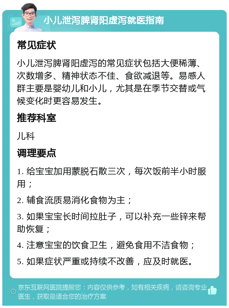 小儿泄泻脾肾阳虚泻就医指南 常见症状 小儿泄泻脾肾阳虚泻的常见症状包括大便稀薄、次数增多、精神状态不佳、食欲减退等。易感人群主要是婴幼儿和小儿，尤其是在季节交替或气候变化时更容易发生。 推荐科室 儿科 调理要点 1. 给宝宝加用蒙脱石散三次，每次饭前半小时服用； 2. 辅食流质易消化食物为主； 3. 如果宝宝长时间拉肚子，可以补充一些锌来帮助恢复； 4. 注意宝宝的饮食卫生，避免食用不洁食物； 5. 如果症状严重或持续不改善，应及时就医。