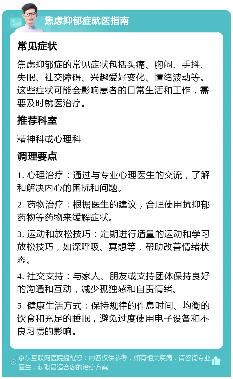 焦虑抑郁症就医指南 常见症状 焦虑抑郁症的常见症状包括头痛、胸闷、手抖、失眠、社交障碍、兴趣爱好变化、情绪波动等。这些症状可能会影响患者的日常生活和工作，需要及时就医治疗。 推荐科室 精神科或心理科 调理要点 1. 心理治疗：通过与专业心理医生的交流，了解和解决内心的困扰和问题。 2. 药物治疗：根据医生的建议，合理使用抗抑郁药物等药物来缓解症状。 3. 运动和放松技巧：定期进行适量的运动和学习放松技巧，如深呼吸、冥想等，帮助改善情绪状态。 4. 社交支持：与家人、朋友或支持团体保持良好的沟通和互动，减少孤独感和自责情绪。 5. 健康生活方式：保持规律的作息时间、均衡的饮食和充足的睡眠，避免过度使用电子设备和不良习惯的影响。