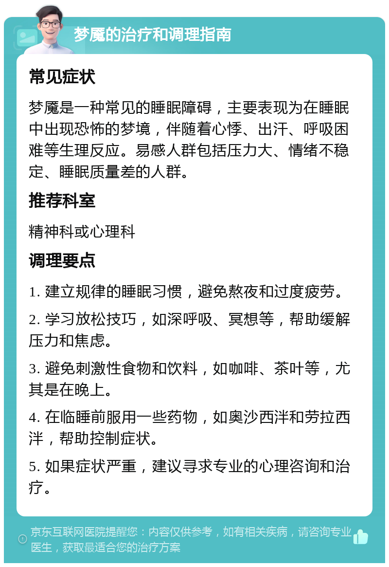 梦魇的治疗和调理指南 常见症状 梦魇是一种常见的睡眠障碍，主要表现为在睡眠中出现恐怖的梦境，伴随着心悸、出汗、呼吸困难等生理反应。易感人群包括压力大、情绪不稳定、睡眠质量差的人群。 推荐科室 精神科或心理科 调理要点 1. 建立规律的睡眠习惯，避免熬夜和过度疲劳。 2. 学习放松技巧，如深呼吸、冥想等，帮助缓解压力和焦虑。 3. 避免刺激性食物和饮料，如咖啡、茶叶等，尤其是在晚上。 4. 在临睡前服用一些药物，如奥沙西泮和劳拉西泮，帮助控制症状。 5. 如果症状严重，建议寻求专业的心理咨询和治疗。