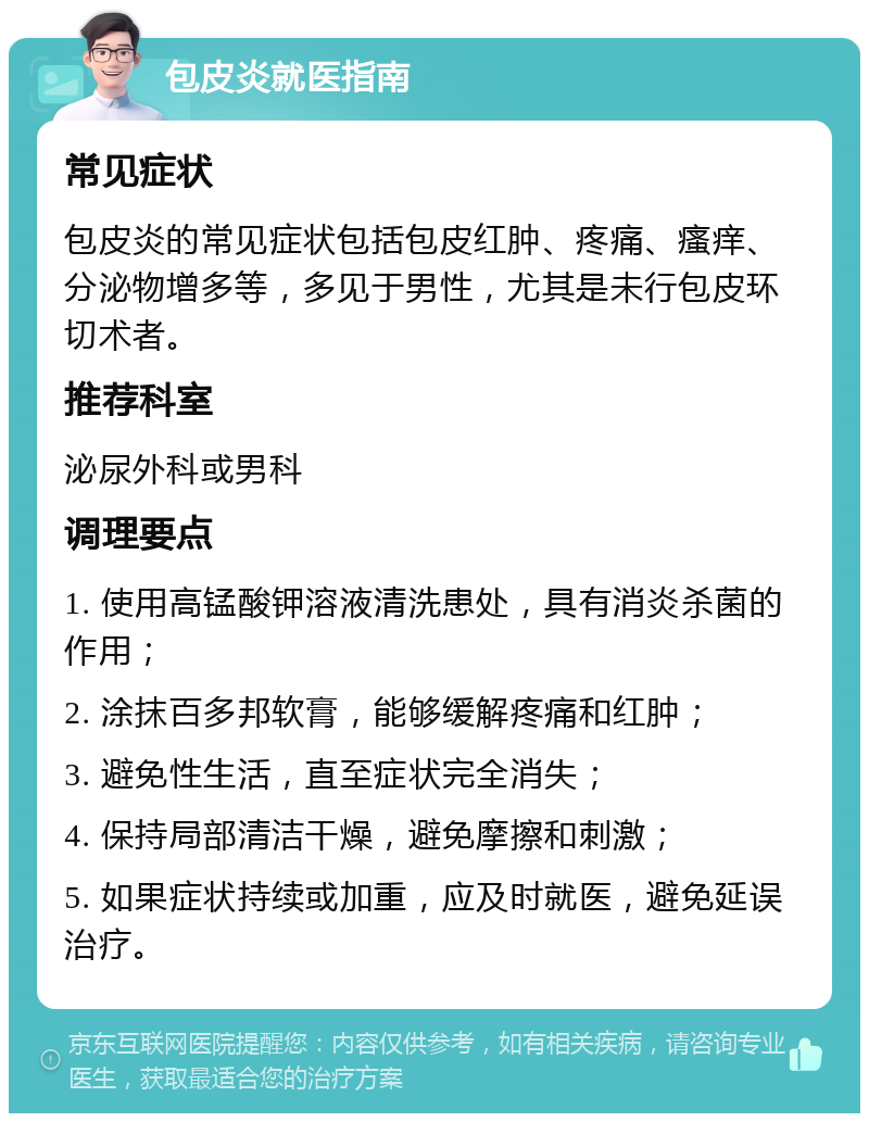 包皮炎就医指南 常见症状 包皮炎的常见症状包括包皮红肿、疼痛、瘙痒、分泌物增多等，多见于男性，尤其是未行包皮环切术者。 推荐科室 泌尿外科或男科 调理要点 1. 使用高锰酸钾溶液清洗患处，具有消炎杀菌的作用； 2. 涂抹百多邦软膏，能够缓解疼痛和红肿； 3. 避免性生活，直至症状完全消失； 4. 保持局部清洁干燥，避免摩擦和刺激； 5. 如果症状持续或加重，应及时就医，避免延误治疗。