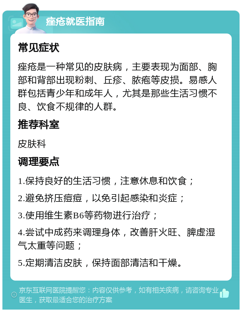 痤疮就医指南 常见症状 痤疮是一种常见的皮肤病，主要表现为面部、胸部和背部出现粉刺、丘疹、脓疱等皮损。易感人群包括青少年和成年人，尤其是那些生活习惯不良、饮食不规律的人群。 推荐科室 皮肤科 调理要点 1.保持良好的生活习惯，注意休息和饮食； 2.避免挤压痘痘，以免引起感染和炎症； 3.使用维生素B6等药物进行治疗； 4.尝试中成药来调理身体，改善肝火旺、脾虚湿气太重等问题； 5.定期清洁皮肤，保持面部清洁和干燥。