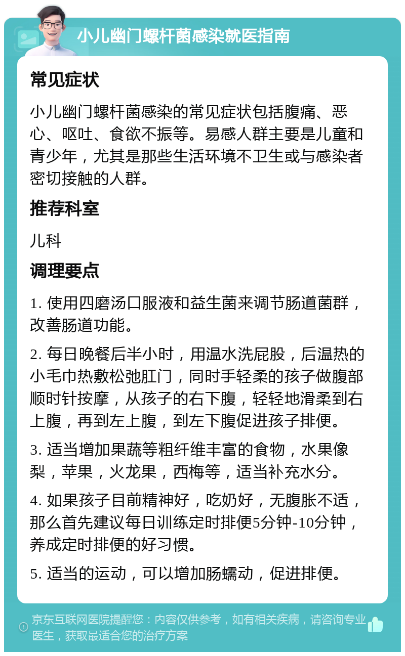 小儿幽门螺杆菌感染就医指南 常见症状 小儿幽门螺杆菌感染的常见症状包括腹痛、恶心、呕吐、食欲不振等。易感人群主要是儿童和青少年，尤其是那些生活环境不卫生或与感染者密切接触的人群。 推荐科室 儿科 调理要点 1. 使用四磨汤口服液和益生菌来调节肠道菌群，改善肠道功能。 2. 每日晚餐后半小时，用温水洗屁股，后温热的小毛巾热敷松弛肛门，同时手轻柔的孩子做腹部顺时针按摩，从孩子的右下腹，轻轻地滑柔到右上腹，再到左上腹，到左下腹促进孩子排便。 3. 适当增加果蔬等粗纤维丰富的食物，水果像梨，苹果，火龙果，西梅等，适当补充水分。 4. 如果孩子目前精神好，吃奶好，无腹胀不适，那么首先建议每日训练定时排便5分钟-10分钟，养成定时排便的好习惯。 5. 适当的运动，可以增加肠蠕动，促进排便。