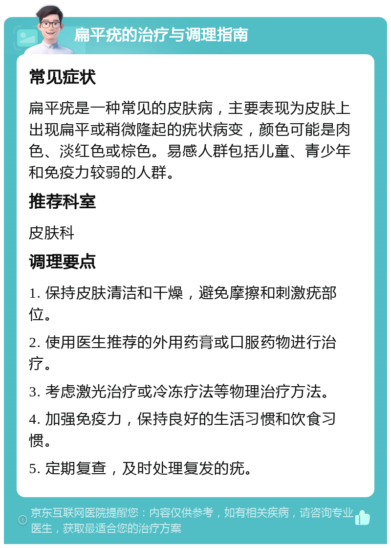 扁平疣的治疗与调理指南 常见症状 扁平疣是一种常见的皮肤病，主要表现为皮肤上出现扁平或稍微隆起的疣状病变，颜色可能是肉色、淡红色或棕色。易感人群包括儿童、青少年和免疫力较弱的人群。 推荐科室 皮肤科 调理要点 1. 保持皮肤清洁和干燥，避免摩擦和刺激疣部位。 2. 使用医生推荐的外用药膏或口服药物进行治疗。 3. 考虑激光治疗或冷冻疗法等物理治疗方法。 4. 加强免疫力，保持良好的生活习惯和饮食习惯。 5. 定期复查，及时处理复发的疣。