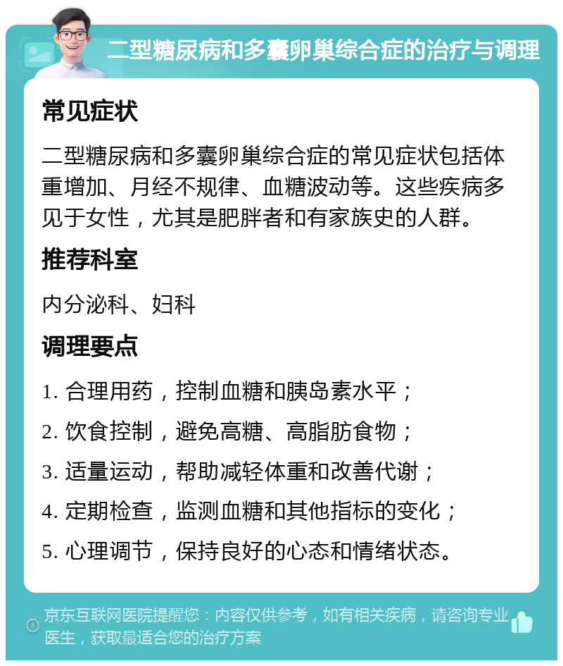 二型糖尿病和多囊卵巢综合症的治疗与调理 常见症状 二型糖尿病和多囊卵巢综合症的常见症状包括体重增加、月经不规律、血糖波动等。这些疾病多见于女性，尤其是肥胖者和有家族史的人群。 推荐科室 内分泌科、妇科 调理要点 1. 合理用药，控制血糖和胰岛素水平； 2. 饮食控制，避免高糖、高脂肪食物； 3. 适量运动，帮助减轻体重和改善代谢； 4. 定期检查，监测血糖和其他指标的变化； 5. 心理调节，保持良好的心态和情绪状态。