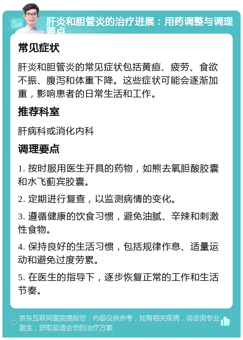 肝炎和胆管炎的治疗进展：用药调整与调理要点 常见症状 肝炎和胆管炎的常见症状包括黄疸、疲劳、食欲不振、腹泻和体重下降。这些症状可能会逐渐加重，影响患者的日常生活和工作。 推荐科室 肝病科或消化内科 调理要点 1. 按时服用医生开具的药物，如熊去氧胆酸胶囊和水飞蓟宾胶囊。 2. 定期进行复查，以监测病情的变化。 3. 遵循健康的饮食习惯，避免油腻、辛辣和刺激性食物。 4. 保持良好的生活习惯，包括规律作息、适量运动和避免过度劳累。 5. 在医生的指导下，逐步恢复正常的工作和生活节奏。