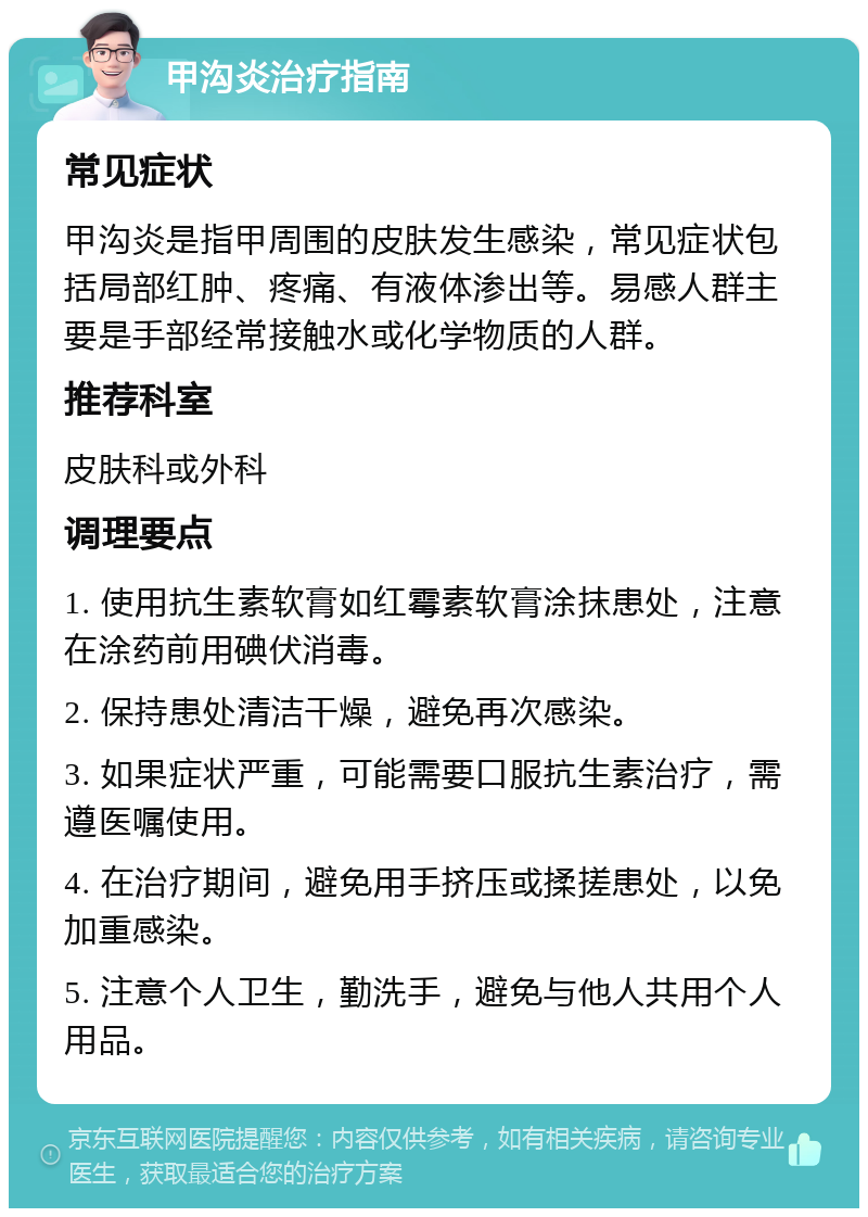 甲沟炎治疗指南 常见症状 甲沟炎是指甲周围的皮肤发生感染，常见症状包括局部红肿、疼痛、有液体渗出等。易感人群主要是手部经常接触水或化学物质的人群。 推荐科室 皮肤科或外科 调理要点 1. 使用抗生素软膏如红霉素软膏涂抹患处，注意在涂药前用碘伏消毒。 2. 保持患处清洁干燥，避免再次感染。 3. 如果症状严重，可能需要口服抗生素治疗，需遵医嘱使用。 4. 在治疗期间，避免用手挤压或揉搓患处，以免加重感染。 5. 注意个人卫生，勤洗手，避免与他人共用个人用品。