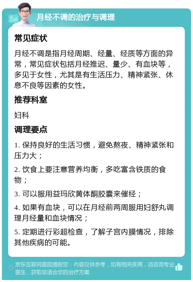 月经不调的治疗与调理 常见症状 月经不调是指月经周期、经量、经质等方面的异常，常见症状包括月经推迟、量少、有血块等，多见于女性，尤其是有生活压力、精神紧张、休息不良等因素的女性。 推荐科室 妇科 调理要点 1. 保持良好的生活习惯，避免熬夜、精神紧张和压力大； 2. 饮食上要注意营养均衡，多吃富含铁质的食物； 3. 可以服用益玛欣黄体酮胶囊来催经； 4. 如果有血块，可以在月经前两周服用妇舒丸调理月经量和血块情况； 5. 定期进行彩超检查，了解子宫内膜情况，排除其他疾病的可能。