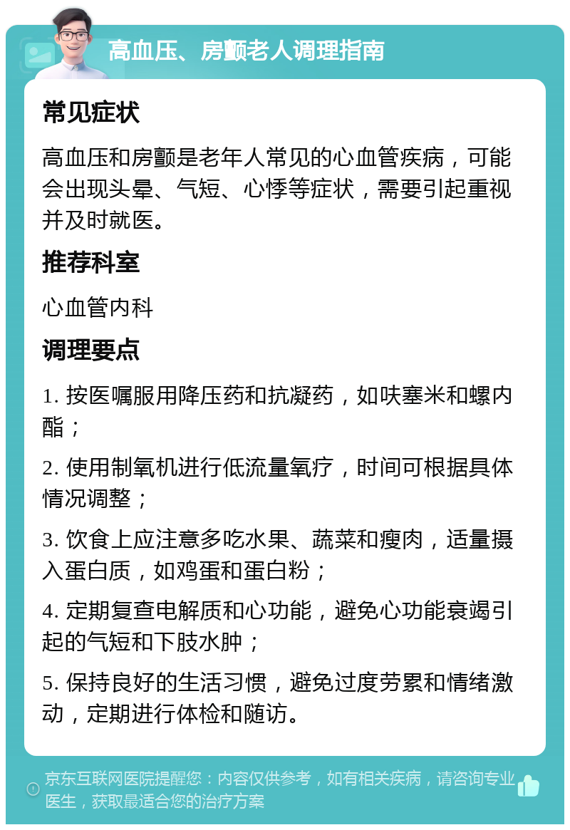 高血压、房颤老人调理指南 常见症状 高血压和房颤是老年人常见的心血管疾病，可能会出现头晕、气短、心悸等症状，需要引起重视并及时就医。 推荐科室 心血管内科 调理要点 1. 按医嘱服用降压药和抗凝药，如呋塞米和螺内酯； 2. 使用制氧机进行低流量氧疗，时间可根据具体情况调整； 3. 饮食上应注意多吃水果、蔬菜和瘦肉，适量摄入蛋白质，如鸡蛋和蛋白粉； 4. 定期复查电解质和心功能，避免心功能衰竭引起的气短和下肢水肿； 5. 保持良好的生活习惯，避免过度劳累和情绪激动，定期进行体检和随访。