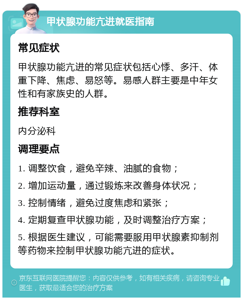 甲状腺功能亢进就医指南 常见症状 甲状腺功能亢进的常见症状包括心悸、多汗、体重下降、焦虑、易怒等。易感人群主要是中年女性和有家族史的人群。 推荐科室 内分泌科 调理要点 1. 调整饮食，避免辛辣、油腻的食物； 2. 增加运动量，通过锻炼来改善身体状况； 3. 控制情绪，避免过度焦虑和紧张； 4. 定期复查甲状腺功能，及时调整治疗方案； 5. 根据医生建议，可能需要服用甲状腺素抑制剂等药物来控制甲状腺功能亢进的症状。