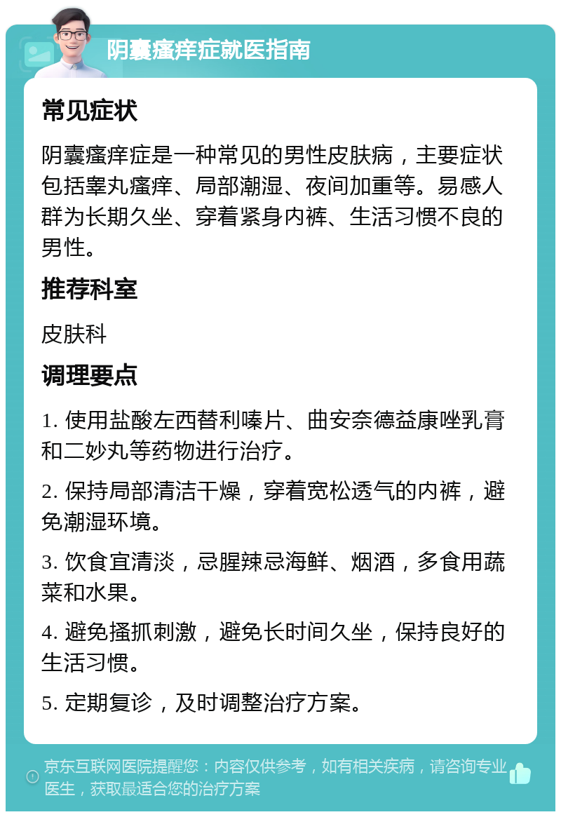 阴囊瘙痒症就医指南 常见症状 阴囊瘙痒症是一种常见的男性皮肤病，主要症状包括睾丸瘙痒、局部潮湿、夜间加重等。易感人群为长期久坐、穿着紧身内裤、生活习惯不良的男性。 推荐科室 皮肤科 调理要点 1. 使用盐酸左西替利嗪片、曲安奈德益康唑乳膏和二妙丸等药物进行治疗。 2. 保持局部清洁干燥，穿着宽松透气的内裤，避免潮湿环境。 3. 饮食宜清淡，忌腥辣忌海鲜、烟酒，多食用蔬菜和水果。 4. 避免搔抓刺激，避免长时间久坐，保持良好的生活习惯。 5. 定期复诊，及时调整治疗方案。