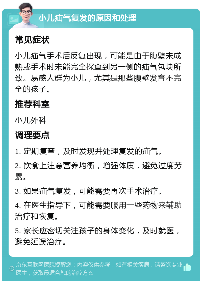 小儿疝气复发的原因和处理 常见症状 小儿疝气手术后反复出现，可能是由于腹壁未成熟或手术时未能完全探查到另一侧的疝气包块所致。易感人群为小儿，尤其是那些腹壁发育不完全的孩子。 推荐科室 小儿外科 调理要点 1. 定期复查，及时发现并处理复发的疝气。 2. 饮食上注意营养均衡，增强体质，避免过度劳累。 3. 如果疝气复发，可能需要再次手术治疗。 4. 在医生指导下，可能需要服用一些药物来辅助治疗和恢复。 5. 家长应密切关注孩子的身体变化，及时就医，避免延误治疗。