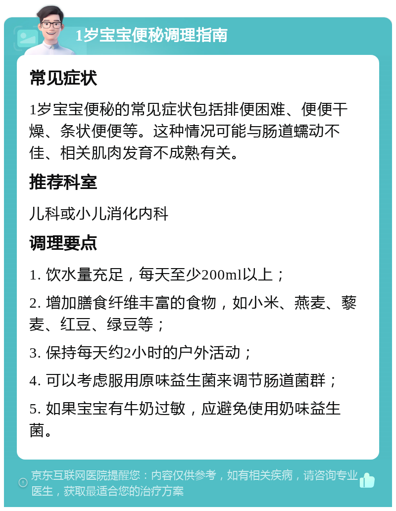 1岁宝宝便秘调理指南 常见症状 1岁宝宝便秘的常见症状包括排便困难、便便干燥、条状便便等。这种情况可能与肠道蠕动不佳、相关肌肉发育不成熟有关。 推荐科室 儿科或小儿消化内科 调理要点 1. 饮水量充足，每天至少200ml以上； 2. 增加膳食纤维丰富的食物，如小米、燕麦、藜麦、红豆、绿豆等； 3. 保持每天约2小时的户外活动； 4. 可以考虑服用原味益生菌来调节肠道菌群； 5. 如果宝宝有牛奶过敏，应避免使用奶味益生菌。