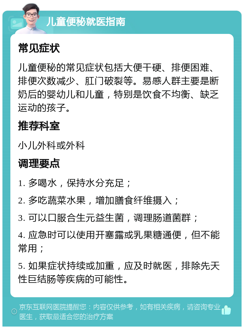 儿童便秘就医指南 常见症状 儿童便秘的常见症状包括大便干硬、排便困难、排便次数减少、肛门破裂等。易感人群主要是断奶后的婴幼儿和儿童，特别是饮食不均衡、缺乏运动的孩子。 推荐科室 小儿外科或外科 调理要点 1. 多喝水，保持水分充足； 2. 多吃蔬菜水果，增加膳食纤维摄入； 3. 可以口服合生元益生菌，调理肠道菌群； 4. 应急时可以使用开塞露或乳果糖通便，但不能常用； 5. 如果症状持续或加重，应及时就医，排除先天性巨结肠等疾病的可能性。