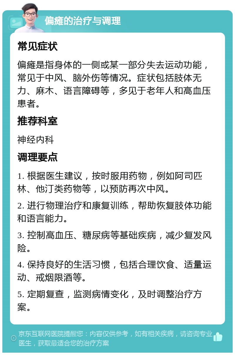 偏瘫的治疗与调理 常见症状 偏瘫是指身体的一侧或某一部分失去运动功能，常见于中风、脑外伤等情况。症状包括肢体无力、麻木、语言障碍等，多见于老年人和高血压患者。 推荐科室 神经内科 调理要点 1. 根据医生建议，按时服用药物，例如阿司匹林、他汀类药物等，以预防再次中风。 2. 进行物理治疗和康复训练，帮助恢复肢体功能和语言能力。 3. 控制高血压、糖尿病等基础疾病，减少复发风险。 4. 保持良好的生活习惯，包括合理饮食、适量运动、戒烟限酒等。 5. 定期复查，监测病情变化，及时调整治疗方案。