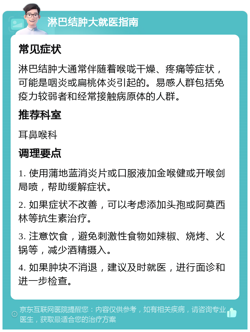 淋巴结肿大就医指南 常见症状 淋巴结肿大通常伴随着喉咙干燥、疼痛等症状，可能是咽炎或扁桃体炎引起的。易感人群包括免疫力较弱者和经常接触病原体的人群。 推荐科室 耳鼻喉科 调理要点 1. 使用蒲地蓝消炎片或口服液加金喉健或开喉剑局喷，帮助缓解症状。 2. 如果症状不改善，可以考虑添加头孢或阿莫西林等抗生素治疗。 3. 注意饮食，避免刺激性食物如辣椒、烧烤、火锅等，减少酒精摄入。 4. 如果肿块不消退，建议及时就医，进行面诊和进一步检查。