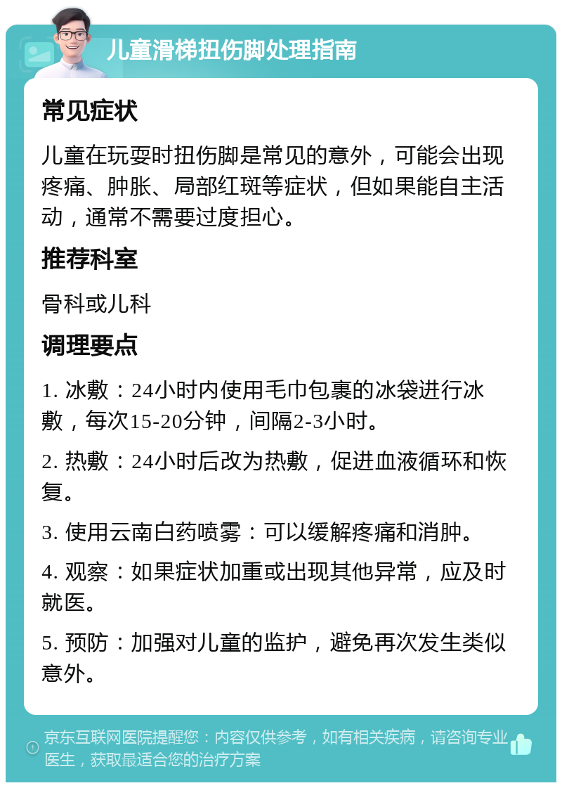 儿童滑梯扭伤脚处理指南 常见症状 儿童在玩耍时扭伤脚是常见的意外，可能会出现疼痛、肿胀、局部红斑等症状，但如果能自主活动，通常不需要过度担心。 推荐科室 骨科或儿科 调理要点 1. 冰敷：24小时内使用毛巾包裹的冰袋进行冰敷，每次15-20分钟，间隔2-3小时。 2. 热敷：24小时后改为热敷，促进血液循环和恢复。 3. 使用云南白药喷雾：可以缓解疼痛和消肿。 4. 观察：如果症状加重或出现其他异常，应及时就医。 5. 预防：加强对儿童的监护，避免再次发生类似意外。