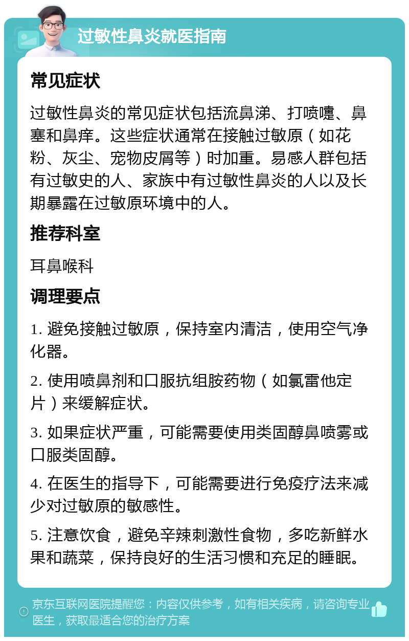 过敏性鼻炎就医指南 常见症状 过敏性鼻炎的常见症状包括流鼻涕、打喷嚏、鼻塞和鼻痒。这些症状通常在接触过敏原（如花粉、灰尘、宠物皮屑等）时加重。易感人群包括有过敏史的人、家族中有过敏性鼻炎的人以及长期暴露在过敏原环境中的人。 推荐科室 耳鼻喉科 调理要点 1. 避免接触过敏原，保持室内清洁，使用空气净化器。 2. 使用喷鼻剂和口服抗组胺药物（如氯雷他定片）来缓解症状。 3. 如果症状严重，可能需要使用类固醇鼻喷雾或口服类固醇。 4. 在医生的指导下，可能需要进行免疫疗法来减少对过敏原的敏感性。 5. 注意饮食，避免辛辣刺激性食物，多吃新鲜水果和蔬菜，保持良好的生活习惯和充足的睡眠。