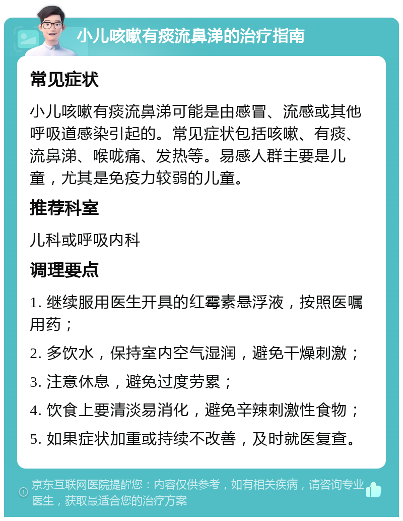 小儿咳嗽有痰流鼻涕的治疗指南 常见症状 小儿咳嗽有痰流鼻涕可能是由感冒、流感或其他呼吸道感染引起的。常见症状包括咳嗽、有痰、流鼻涕、喉咙痛、发热等。易感人群主要是儿童，尤其是免疫力较弱的儿童。 推荐科室 儿科或呼吸内科 调理要点 1. 继续服用医生开具的红霉素悬浮液，按照医嘱用药； 2. 多饮水，保持室内空气湿润，避免干燥刺激； 3. 注意休息，避免过度劳累； 4. 饮食上要清淡易消化，避免辛辣刺激性食物； 5. 如果症状加重或持续不改善，及时就医复查。