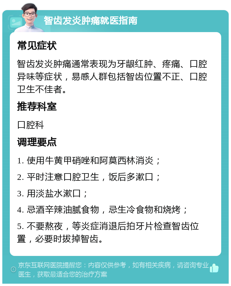 智齿发炎肿痛就医指南 常见症状 智齿发炎肿痛通常表现为牙龈红肿、疼痛、口腔异味等症状，易感人群包括智齿位置不正、口腔卫生不佳者。 推荐科室 口腔科 调理要点 1. 使用牛黄甲硝唑和阿莫西林消炎； 2. 平时注意口腔卫生，饭后多漱口； 3. 用淡盐水漱口； 4. 忌酒辛辣油腻食物，忌生冷食物和烧烤； 5. 不要熬夜，等炎症消退后拍牙片检查智齿位置，必要时拔掉智齿。