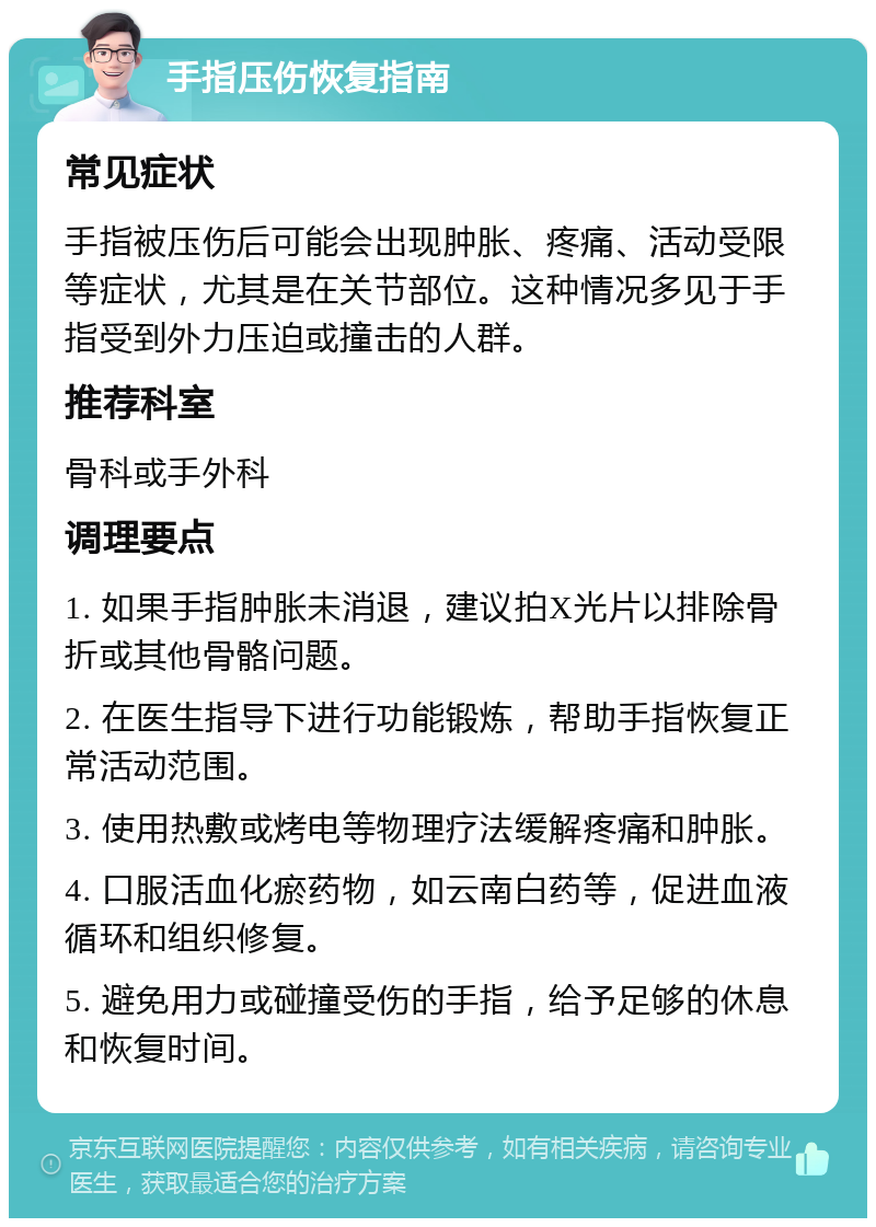 手指压伤恢复指南 常见症状 手指被压伤后可能会出现肿胀、疼痛、活动受限等症状，尤其是在关节部位。这种情况多见于手指受到外力压迫或撞击的人群。 推荐科室 骨科或手外科 调理要点 1. 如果手指肿胀未消退，建议拍X光片以排除骨折或其他骨骼问题。 2. 在医生指导下进行功能锻炼，帮助手指恢复正常活动范围。 3. 使用热敷或烤电等物理疗法缓解疼痛和肿胀。 4. 口服活血化瘀药物，如云南白药等，促进血液循环和组织修复。 5. 避免用力或碰撞受伤的手指，给予足够的休息和恢复时间。