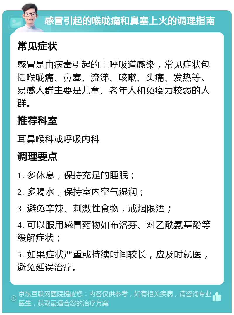 感冒引起的喉咙痛和鼻塞上火的调理指南 常见症状 感冒是由病毒引起的上呼吸道感染，常见症状包括喉咙痛、鼻塞、流涕、咳嗽、头痛、发热等。易感人群主要是儿童、老年人和免疫力较弱的人群。 推荐科室 耳鼻喉科或呼吸内科 调理要点 1. 多休息，保持充足的睡眠； 2. 多喝水，保持室内空气湿润； 3. 避免辛辣、刺激性食物，戒烟限酒； 4. 可以服用感冒药物如布洛芬、对乙酰氨基酚等缓解症状； 5. 如果症状严重或持续时间较长，应及时就医，避免延误治疗。