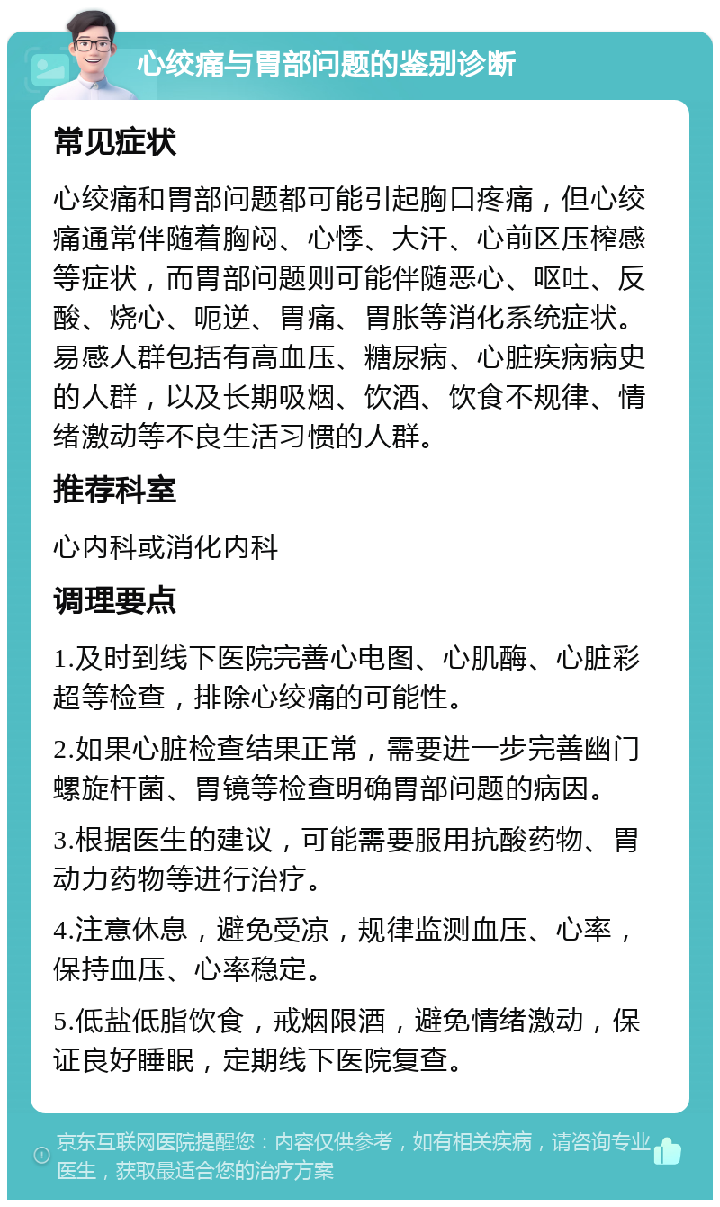 心绞痛与胃部问题的鉴别诊断 常见症状 心绞痛和胃部问题都可能引起胸口疼痛，但心绞痛通常伴随着胸闷、心悸、大汗、心前区压榨感等症状，而胃部问题则可能伴随恶心、呕吐、反酸、烧心、呃逆、胃痛、胃胀等消化系统症状。易感人群包括有高血压、糖尿病、心脏疾病病史的人群，以及长期吸烟、饮酒、饮食不规律、情绪激动等不良生活习惯的人群。 推荐科室 心内科或消化内科 调理要点 1.及时到线下医院完善心电图、心肌酶、心脏彩超等检查，排除心绞痛的可能性。 2.如果心脏检查结果正常，需要进一步完善幽门螺旋杆菌、胃镜等检查明确胃部问题的病因。 3.根据医生的建议，可能需要服用抗酸药物、胃动力药物等进行治疗。 4.注意休息，避免受凉，规律监测血压、心率，保持血压、心率稳定。 5.低盐低脂饮食，戒烟限酒，避免情绪激动，保证良好睡眠，定期线下医院复查。