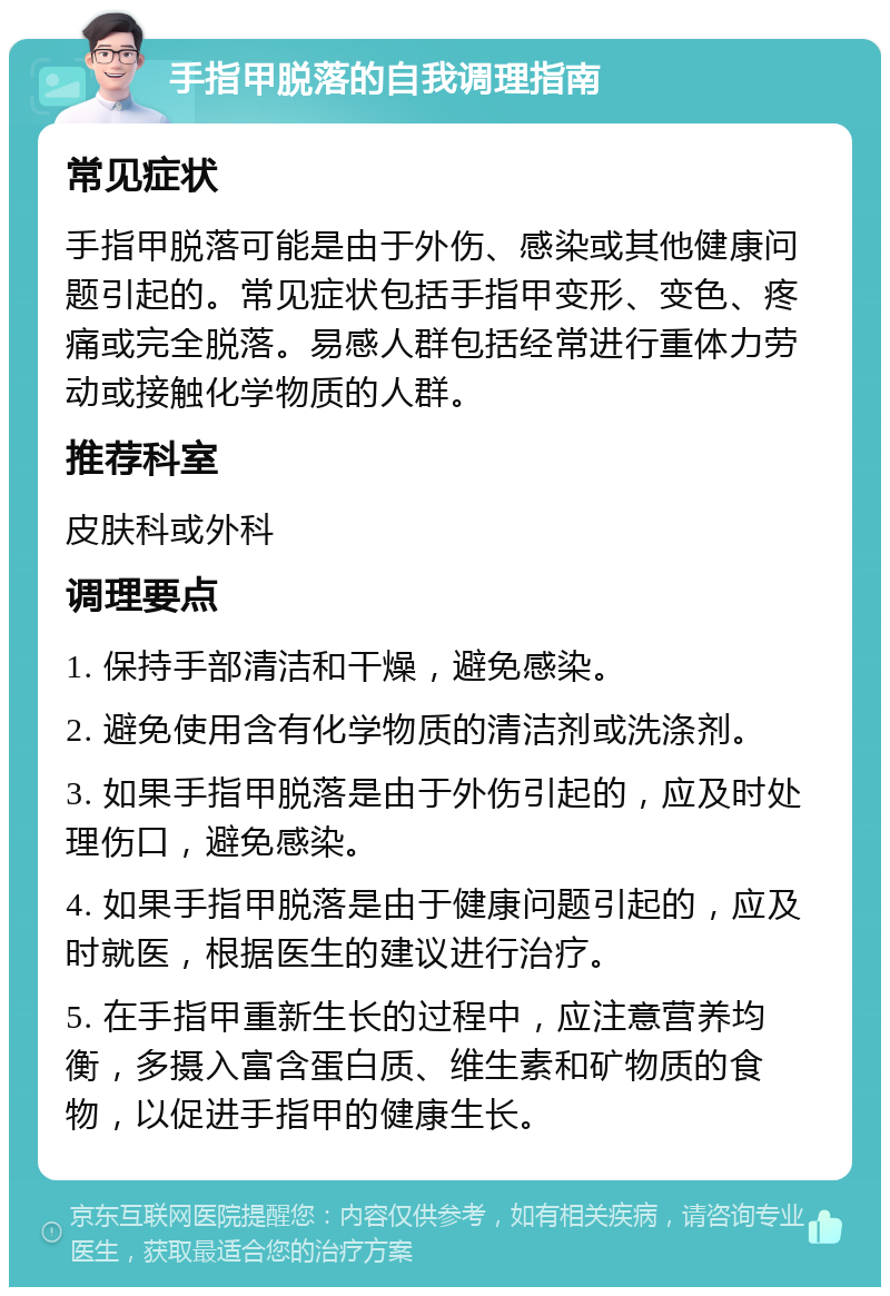 手指甲脱落的自我调理指南 常见症状 手指甲脱落可能是由于外伤、感染或其他健康问题引起的。常见症状包括手指甲变形、变色、疼痛或完全脱落。易感人群包括经常进行重体力劳动或接触化学物质的人群。 推荐科室 皮肤科或外科 调理要点 1. 保持手部清洁和干燥，避免感染。 2. 避免使用含有化学物质的清洁剂或洗涤剂。 3. 如果手指甲脱落是由于外伤引起的，应及时处理伤口，避免感染。 4. 如果手指甲脱落是由于健康问题引起的，应及时就医，根据医生的建议进行治疗。 5. 在手指甲重新生长的过程中，应注意营养均衡，多摄入富含蛋白质、维生素和矿物质的食物，以促进手指甲的健康生长。