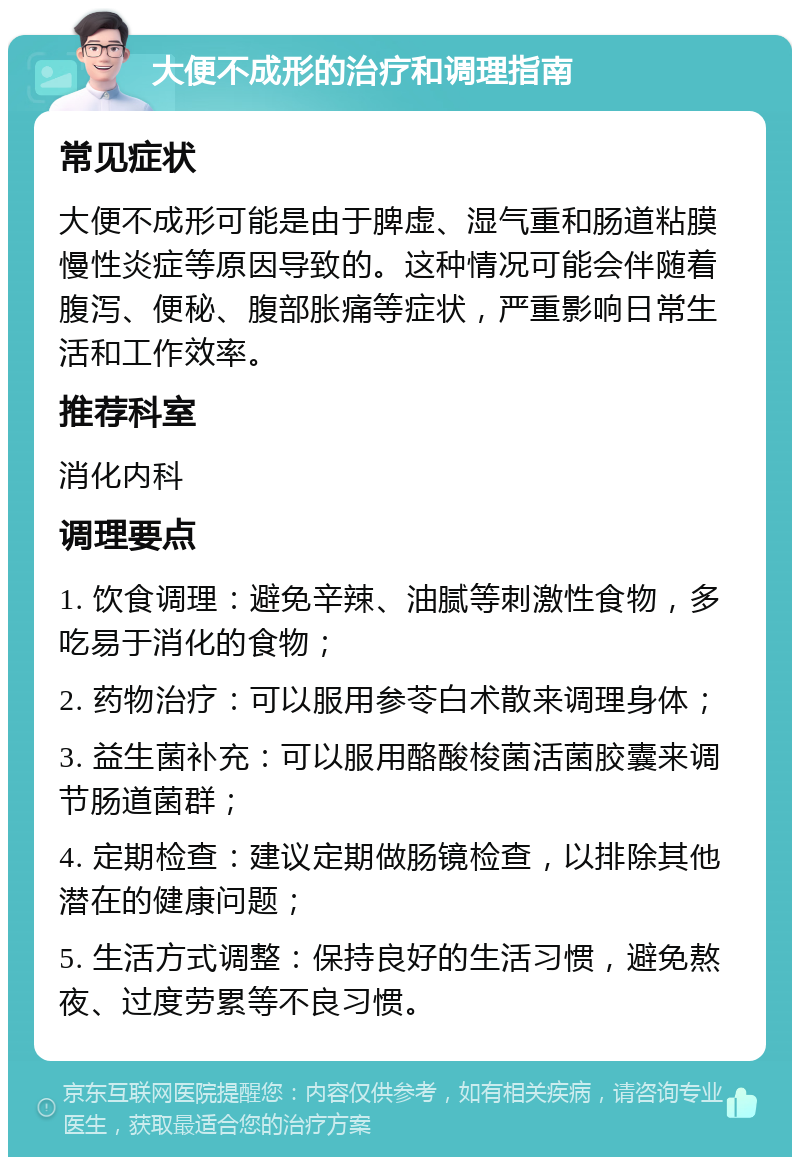 大便不成形的治疗和调理指南 常见症状 大便不成形可能是由于脾虚、湿气重和肠道粘膜慢性炎症等原因导致的。这种情况可能会伴随着腹泻、便秘、腹部胀痛等症状，严重影响日常生活和工作效率。 推荐科室 消化内科 调理要点 1. 饮食调理：避免辛辣、油腻等刺激性食物，多吃易于消化的食物； 2. 药物治疗：可以服用参苓白术散来调理身体； 3. 益生菌补充：可以服用酪酸梭菌活菌胶囊来调节肠道菌群； 4. 定期检查：建议定期做肠镜检查，以排除其他潜在的健康问题； 5. 生活方式调整：保持良好的生活习惯，避免熬夜、过度劳累等不良习惯。