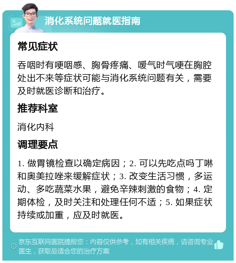 消化系统问题就医指南 常见症状 吞咽时有哽咽感、胸骨疼痛、嗳气时气哽在胸腔处出不来等症状可能与消化系统问题有关，需要及时就医诊断和治疗。 推荐科室 消化内科 调理要点 1. 做胃镜检查以确定病因；2. 可以先吃点吗丁啉和奥美拉唑来缓解症状；3. 改变生活习惯，多运动、多吃蔬菜水果，避免辛辣刺激的食物；4. 定期体检，及时关注和处理任何不适；5. 如果症状持续或加重，应及时就医。