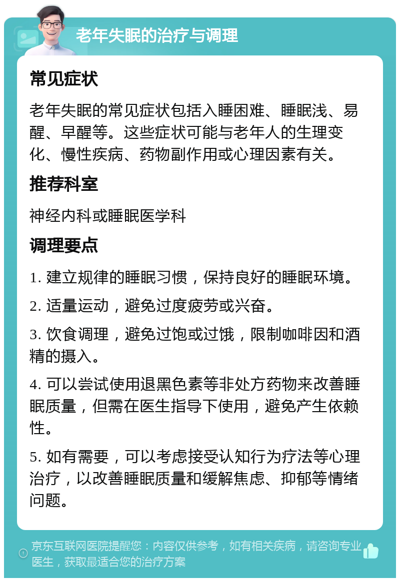 老年失眠的治疗与调理 常见症状 老年失眠的常见症状包括入睡困难、睡眠浅、易醒、早醒等。这些症状可能与老年人的生理变化、慢性疾病、药物副作用或心理因素有关。 推荐科室 神经内科或睡眠医学科 调理要点 1. 建立规律的睡眠习惯，保持良好的睡眠环境。 2. 适量运动，避免过度疲劳或兴奋。 3. 饮食调理，避免过饱或过饿，限制咖啡因和酒精的摄入。 4. 可以尝试使用退黑色素等非处方药物来改善睡眠质量，但需在医生指导下使用，避免产生依赖性。 5. 如有需要，可以考虑接受认知行为疗法等心理治疗，以改善睡眠质量和缓解焦虑、抑郁等情绪问题。