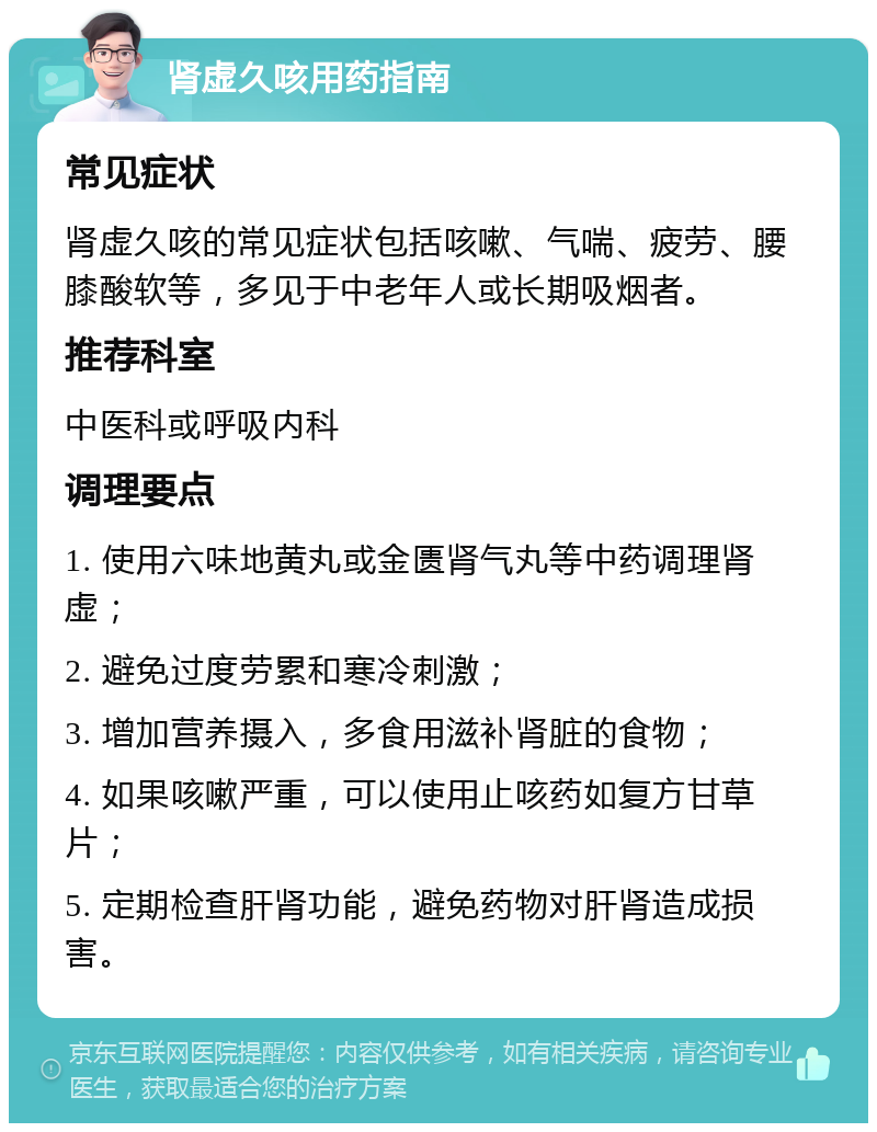 肾虚久咳用药指南 常见症状 肾虚久咳的常见症状包括咳嗽、气喘、疲劳、腰膝酸软等，多见于中老年人或长期吸烟者。 推荐科室 中医科或呼吸内科 调理要点 1. 使用六味地黄丸或金匮肾气丸等中药调理肾虚； 2. 避免过度劳累和寒冷刺激； 3. 增加营养摄入，多食用滋补肾脏的食物； 4. 如果咳嗽严重，可以使用止咳药如复方甘草片； 5. 定期检查肝肾功能，避免药物对肝肾造成损害。