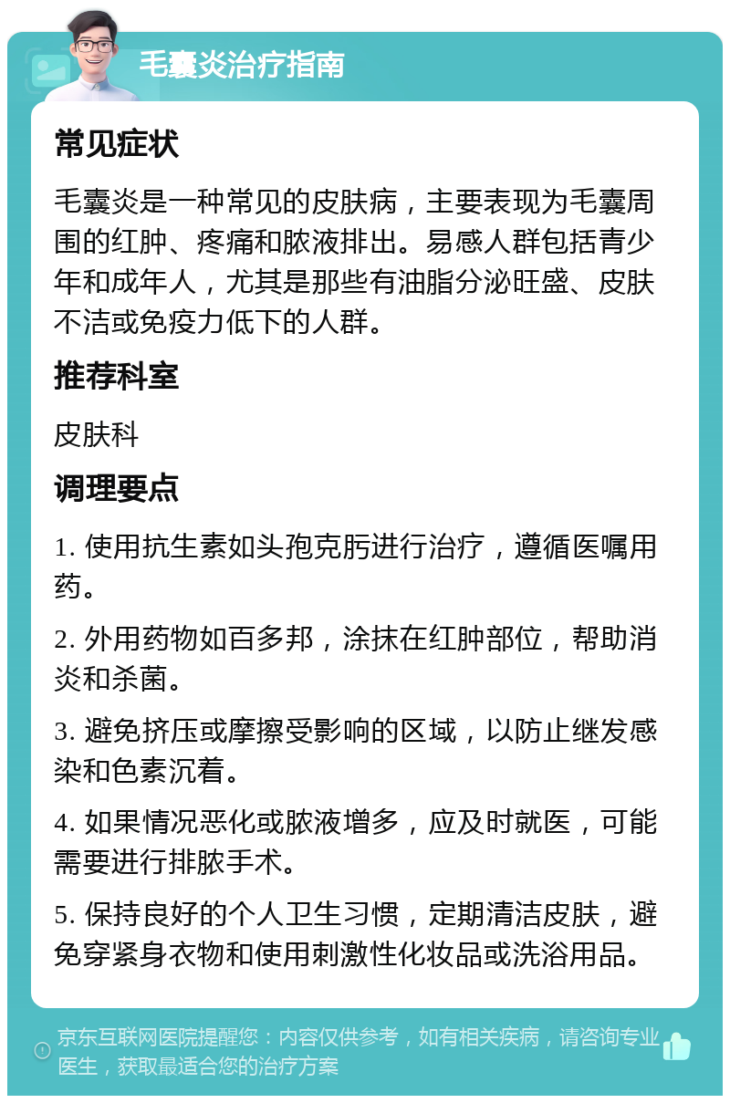 毛囊炎治疗指南 常见症状 毛囊炎是一种常见的皮肤病，主要表现为毛囊周围的红肿、疼痛和脓液排出。易感人群包括青少年和成年人，尤其是那些有油脂分泌旺盛、皮肤不洁或免疫力低下的人群。 推荐科室 皮肤科 调理要点 1. 使用抗生素如头孢克肟进行治疗，遵循医嘱用药。 2. 外用药物如百多邦，涂抹在红肿部位，帮助消炎和杀菌。 3. 避免挤压或摩擦受影响的区域，以防止继发感染和色素沉着。 4. 如果情况恶化或脓液增多，应及时就医，可能需要进行排脓手术。 5. 保持良好的个人卫生习惯，定期清洁皮肤，避免穿紧身衣物和使用刺激性化妆品或洗浴用品。