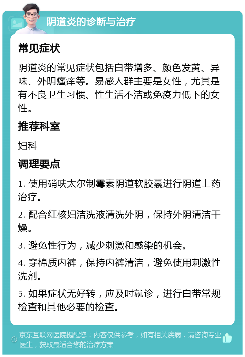 阴道炎的诊断与治疗 常见症状 阴道炎的常见症状包括白带增多、颜色发黄、异味、外阴瘙痒等。易感人群主要是女性，尤其是有不良卫生习惯、性生活不洁或免疫力低下的女性。 推荐科室 妇科 调理要点 1. 使用硝呋太尔制霉素阴道软胶囊进行阴道上药治疗。 2. 配合红核妇洁洗液清洗外阴，保持外阴清洁干燥。 3. 避免性行为，减少刺激和感染的机会。 4. 穿棉质内裤，保持内裤清洁，避免使用刺激性洗剂。 5. 如果症状无好转，应及时就诊，进行白带常规检查和其他必要的检查。