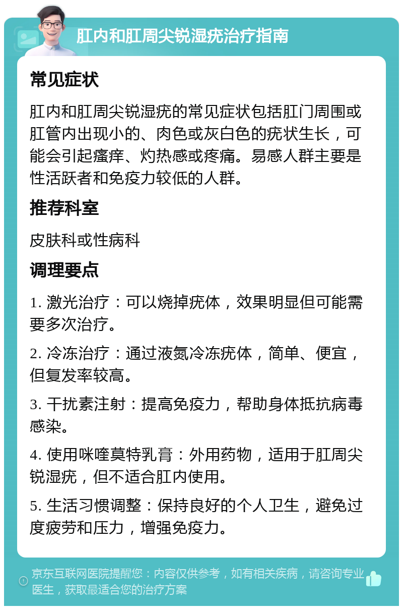 肛内和肛周尖锐湿疣治疗指南 常见症状 肛内和肛周尖锐湿疣的常见症状包括肛门周围或肛管内出现小的、肉色或灰白色的疣状生长，可能会引起瘙痒、灼热感或疼痛。易感人群主要是性活跃者和免疫力较低的人群。 推荐科室 皮肤科或性病科 调理要点 1. 激光治疗：可以烧掉疣体，效果明显但可能需要多次治疗。 2. 冷冻治疗：通过液氮冷冻疣体，简单、便宜，但复发率较高。 3. 干扰素注射：提高免疫力，帮助身体抵抗病毒感染。 4. 使用咪喹莫特乳膏：外用药物，适用于肛周尖锐湿疣，但不适合肛内使用。 5. 生活习惯调整：保持良好的个人卫生，避免过度疲劳和压力，增强免疫力。