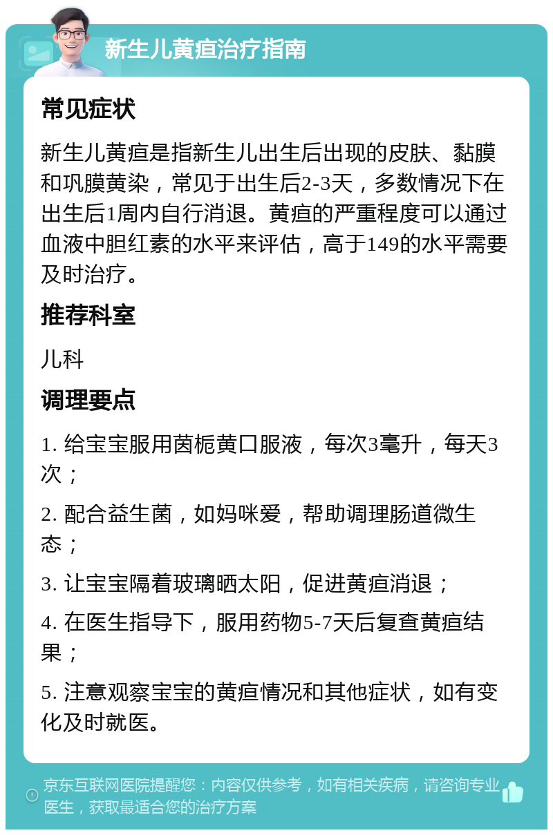 新生儿黄疸治疗指南 常见症状 新生儿黄疸是指新生儿出生后出现的皮肤、黏膜和巩膜黄染，常见于出生后2-3天，多数情况下在出生后1周内自行消退。黄疸的严重程度可以通过血液中胆红素的水平来评估，高于149的水平需要及时治疗。 推荐科室 儿科 调理要点 1. 给宝宝服用茵栀黄口服液，每次3毫升，每天3次； 2. 配合益生菌，如妈咪爱，帮助调理肠道微生态； 3. 让宝宝隔着玻璃晒太阳，促进黄疸消退； 4. 在医生指导下，服用药物5-7天后复查黄疸结果； 5. 注意观察宝宝的黄疸情况和其他症状，如有变化及时就医。