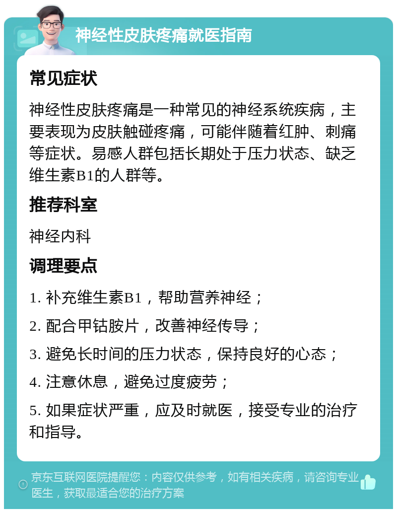 神经性皮肤疼痛就医指南 常见症状 神经性皮肤疼痛是一种常见的神经系统疾病，主要表现为皮肤触碰疼痛，可能伴随着红肿、刺痛等症状。易感人群包括长期处于压力状态、缺乏维生素B1的人群等。 推荐科室 神经内科 调理要点 1. 补充维生素B1，帮助营养神经； 2. 配合甲钴胺片，改善神经传导； 3. 避免长时间的压力状态，保持良好的心态； 4. 注意休息，避免过度疲劳； 5. 如果症状严重，应及时就医，接受专业的治疗和指导。