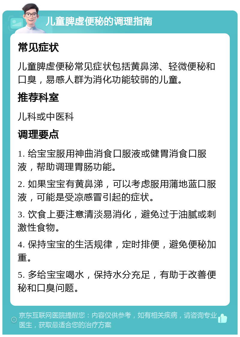 儿童脾虚便秘的调理指南 常见症状 儿童脾虚便秘常见症状包括黄鼻涕、轻微便秘和口臭，易感人群为消化功能较弱的儿童。 推荐科室 儿科或中医科 调理要点 1. 给宝宝服用神曲消食口服液或健胃消食口服液，帮助调理胃肠功能。 2. 如果宝宝有黄鼻涕，可以考虑服用蒲地蓝口服液，可能是受凉感冒引起的症状。 3. 饮食上要注意清淡易消化，避免过于油腻或刺激性食物。 4. 保持宝宝的生活规律，定时排便，避免便秘加重。 5. 多给宝宝喝水，保持水分充足，有助于改善便秘和口臭问题。