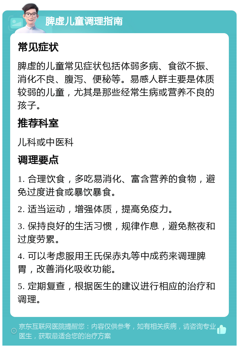 脾虚儿童调理指南 常见症状 脾虚的儿童常见症状包括体弱多病、食欲不振、消化不良、腹泻、便秘等。易感人群主要是体质较弱的儿童，尤其是那些经常生病或营养不良的孩子。 推荐科室 儿科或中医科 调理要点 1. 合理饮食，多吃易消化、富含营养的食物，避免过度进食或暴饮暴食。 2. 适当运动，增强体质，提高免疫力。 3. 保持良好的生活习惯，规律作息，避免熬夜和过度劳累。 4. 可以考虑服用王氏保赤丸等中成药来调理脾胃，改善消化吸收功能。 5. 定期复查，根据医生的建议进行相应的治疗和调理。