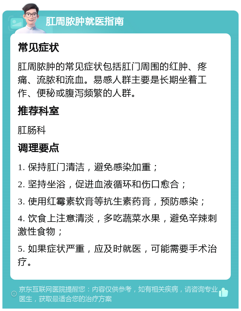 肛周脓肿就医指南 常见症状 肛周脓肿的常见症状包括肛门周围的红肿、疼痛、流脓和流血。易感人群主要是长期坐着工作、便秘或腹泻频繁的人群。 推荐科室 肛肠科 调理要点 1. 保持肛门清洁，避免感染加重； 2. 坚持坐浴，促进血液循环和伤口愈合； 3. 使用红霉素软膏等抗生素药膏，预防感染； 4. 饮食上注意清淡，多吃蔬菜水果，避免辛辣刺激性食物； 5. 如果症状严重，应及时就医，可能需要手术治疗。