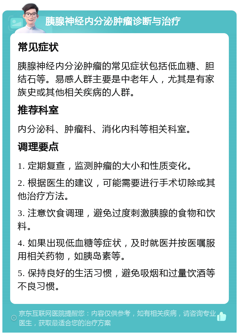 胰腺神经内分泌肿瘤诊断与治疗 常见症状 胰腺神经内分泌肿瘤的常见症状包括低血糖、胆结石等。易感人群主要是中老年人，尤其是有家族史或其他相关疾病的人群。 推荐科室 内分泌科、肿瘤科、消化内科等相关科室。 调理要点 1. 定期复查，监测肿瘤的大小和性质变化。 2. 根据医生的建议，可能需要进行手术切除或其他治疗方法。 3. 注意饮食调理，避免过度刺激胰腺的食物和饮料。 4. 如果出现低血糖等症状，及时就医并按医嘱服用相关药物，如胰岛素等。 5. 保持良好的生活习惯，避免吸烟和过量饮酒等不良习惯。