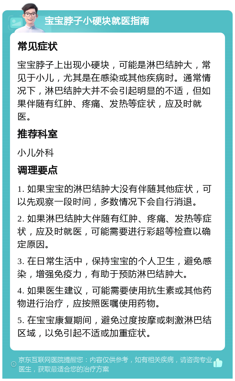 宝宝脖子小硬块就医指南 常见症状 宝宝脖子上出现小硬块，可能是淋巴结肿大，常见于小儿，尤其是在感染或其他疾病时。通常情况下，淋巴结肿大并不会引起明显的不适，但如果伴随有红肿、疼痛、发热等症状，应及时就医。 推荐科室 小儿外科 调理要点 1. 如果宝宝的淋巴结肿大没有伴随其他症状，可以先观察一段时间，多数情况下会自行消退。 2. 如果淋巴结肿大伴随有红肿、疼痛、发热等症状，应及时就医，可能需要进行彩超等检查以确定原因。 3. 在日常生活中，保持宝宝的个人卫生，避免感染，增强免疫力，有助于预防淋巴结肿大。 4. 如果医生建议，可能需要使用抗生素或其他药物进行治疗，应按照医嘱使用药物。 5. 在宝宝康复期间，避免过度按摩或刺激淋巴结区域，以免引起不适或加重症状。