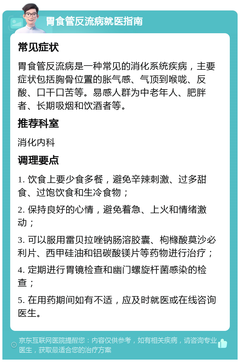 胃食管反流病就医指南 常见症状 胃食管反流病是一种常见的消化系统疾病，主要症状包括胸骨位置的胀气感、气顶到喉咙、反酸、口干口苦等。易感人群为中老年人、肥胖者、长期吸烟和饮酒者等。 推荐科室 消化内科 调理要点 1. 饮食上要少食多餐，避免辛辣刺激、过多甜食、过饱饮食和生冷食物； 2. 保持良好的心情，避免着急、上火和情绪激动； 3. 可以服用雷贝拉唑钠肠溶胶囊、枸橼酸莫沙必利片、西甲硅油和铝碳酸镁片等药物进行治疗； 4. 定期进行胃镜检查和幽门螺旋杆菌感染的检查； 5. 在用药期间如有不适，应及时就医或在线咨询医生。