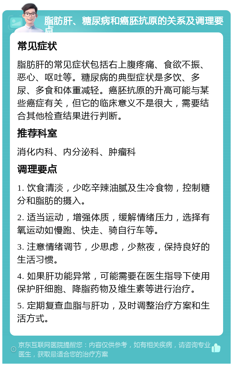 脂肪肝、糖尿病和癌胚抗原的关系及调理要点 常见症状 脂肪肝的常见症状包括右上腹疼痛、食欲不振、恶心、呕吐等。糖尿病的典型症状是多饮、多尿、多食和体重减轻。癌胚抗原的升高可能与某些癌症有关，但它的临床意义不是很大，需要结合其他检查结果进行判断。 推荐科室 消化内科、内分泌科、肿瘤科 调理要点 1. 饮食清淡，少吃辛辣油腻及生冷食物，控制糖分和脂肪的摄入。 2. 适当运动，增强体质，缓解情绪压力，选择有氧运动如慢跑、快走、骑自行车等。 3. 注意情绪调节，少思虑，少熬夜，保持良好的生活习惯。 4. 如果肝功能异常，可能需要在医生指导下使用保护肝细胞、降脂药物及维生素等进行治疗。 5. 定期复查血脂与肝功，及时调整治疗方案和生活方式。