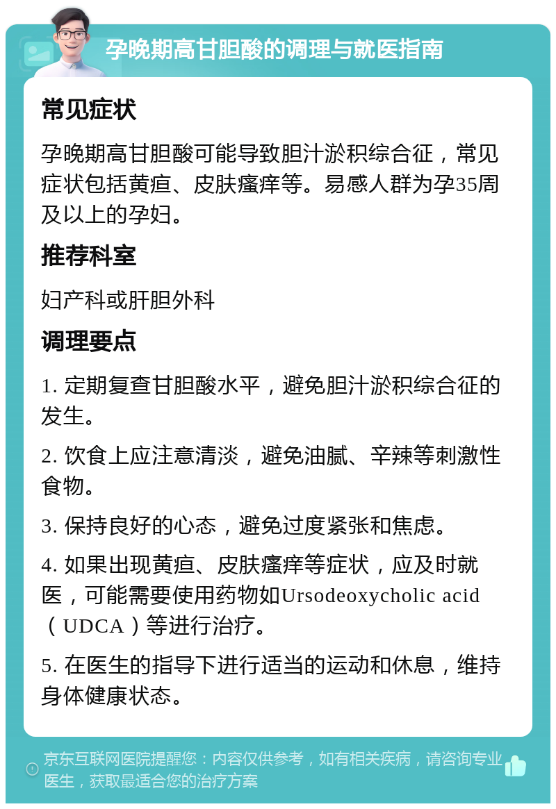 孕晚期高甘胆酸的调理与就医指南 常见症状 孕晚期高甘胆酸可能导致胆汁淤积综合征，常见症状包括黄疸、皮肤瘙痒等。易感人群为孕35周及以上的孕妇。 推荐科室 妇产科或肝胆外科 调理要点 1. 定期复查甘胆酸水平，避免胆汁淤积综合征的发生。 2. 饮食上应注意清淡，避免油腻、辛辣等刺激性食物。 3. 保持良好的心态，避免过度紧张和焦虑。 4. 如果出现黄疸、皮肤瘙痒等症状，应及时就医，可能需要使用药物如Ursodeoxycholic acid（UDCA）等进行治疗。 5. 在医生的指导下进行适当的运动和休息，维持身体健康状态。