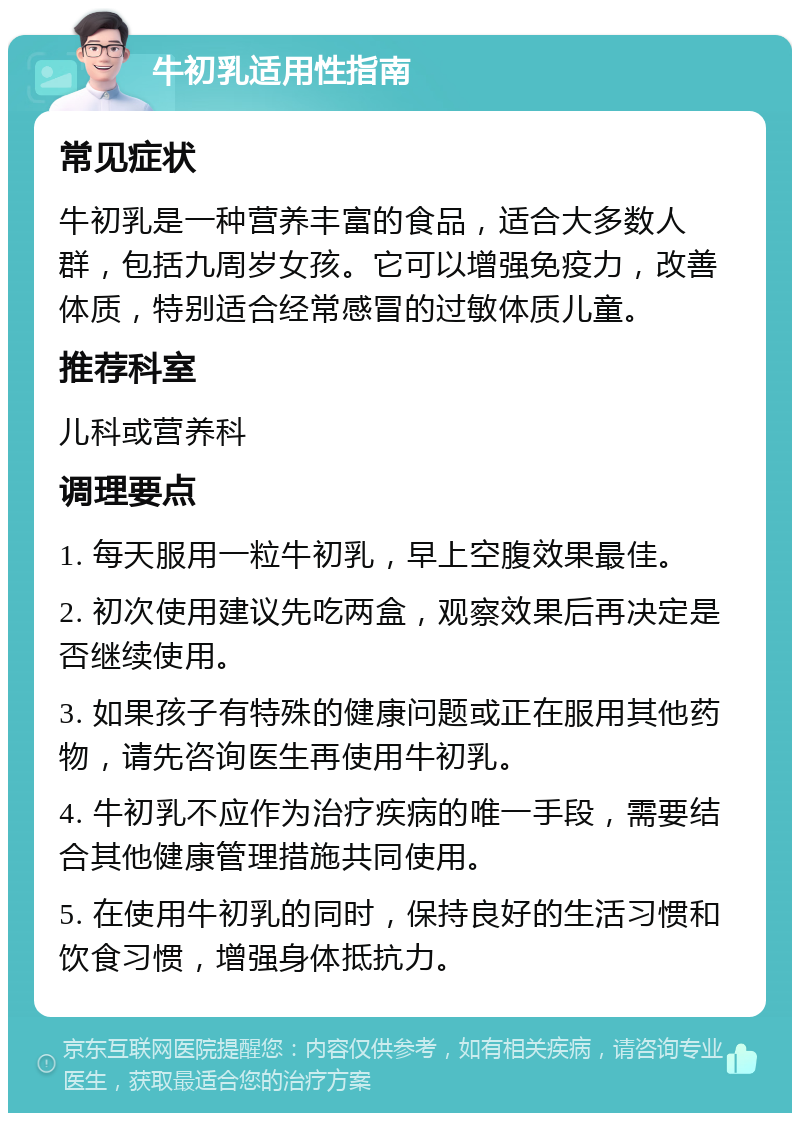 牛初乳适用性指南 常见症状 牛初乳是一种营养丰富的食品，适合大多数人群，包括九周岁女孩。它可以增强免疫力，改善体质，特别适合经常感冒的过敏体质儿童。 推荐科室 儿科或营养科 调理要点 1. 每天服用一粒牛初乳，早上空腹效果最佳。 2. 初次使用建议先吃两盒，观察效果后再决定是否继续使用。 3. 如果孩子有特殊的健康问题或正在服用其他药物，请先咨询医生再使用牛初乳。 4. 牛初乳不应作为治疗疾病的唯一手段，需要结合其他健康管理措施共同使用。 5. 在使用牛初乳的同时，保持良好的生活习惯和饮食习惯，增强身体抵抗力。