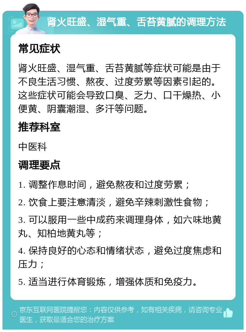 肾火旺盛、湿气重、舌苔黄腻的调理方法 常见症状 肾火旺盛、湿气重、舌苔黄腻等症状可能是由于不良生活习惯、熬夜、过度劳累等因素引起的。这些症状可能会导致口臭、乏力、口干燥热、小便黄、阴囊潮湿、多汗等问题。 推荐科室 中医科 调理要点 1. 调整作息时间，避免熬夜和过度劳累； 2. 饮食上要注意清淡，避免辛辣刺激性食物； 3. 可以服用一些中成药来调理身体，如六味地黄丸、知柏地黄丸等； 4. 保持良好的心态和情绪状态，避免过度焦虑和压力； 5. 适当进行体育锻炼，增强体质和免疫力。