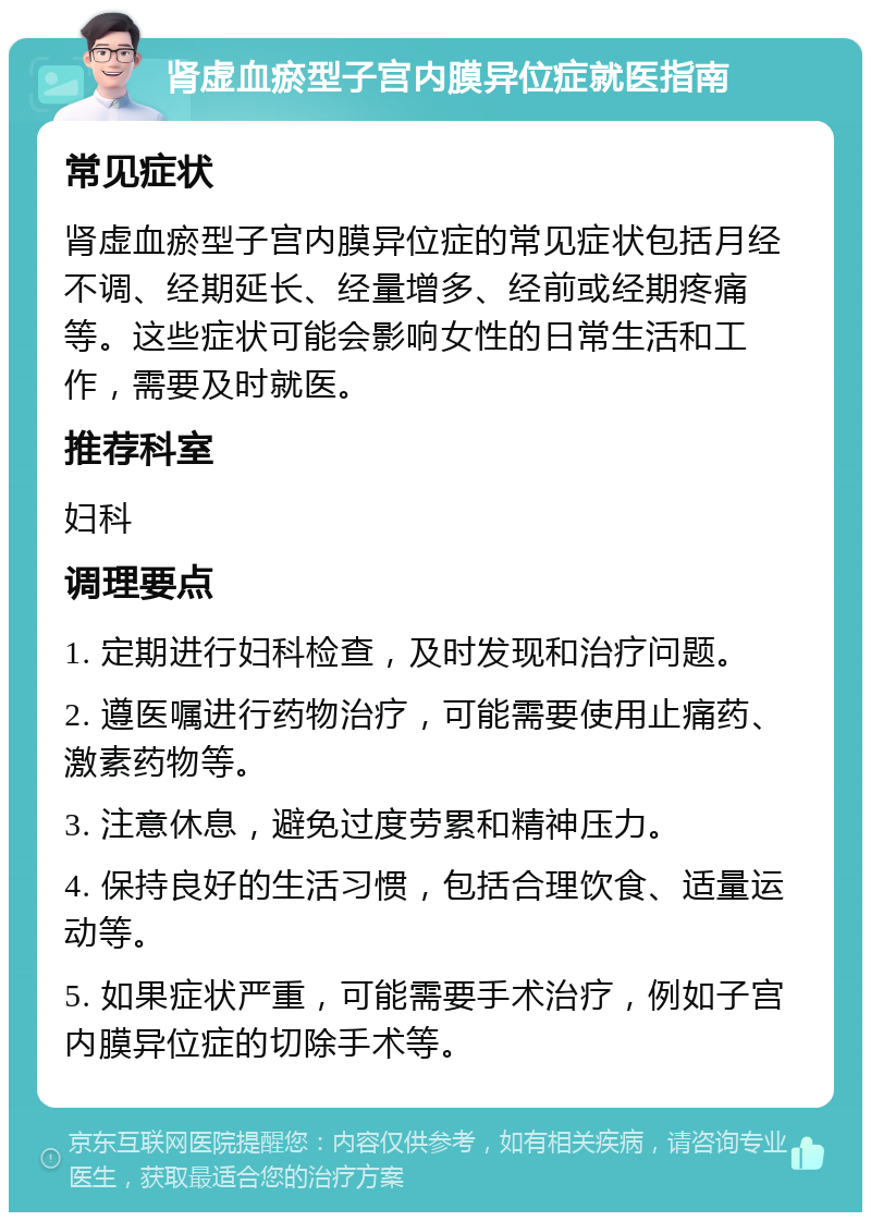 肾虚血瘀型子宫内膜异位症就医指南 常见症状 肾虚血瘀型子宫内膜异位症的常见症状包括月经不调、经期延长、经量增多、经前或经期疼痛等。这些症状可能会影响女性的日常生活和工作，需要及时就医。 推荐科室 妇科 调理要点 1. 定期进行妇科检查，及时发现和治疗问题。 2. 遵医嘱进行药物治疗，可能需要使用止痛药、激素药物等。 3. 注意休息，避免过度劳累和精神压力。 4. 保持良好的生活习惯，包括合理饮食、适量运动等。 5. 如果症状严重，可能需要手术治疗，例如子宫内膜异位症的切除手术等。